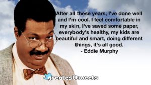After all these years, I've done well and I'm cool. I feel comfortable in my skin, I've saved some paper, everybody's healthy, my kids are beautiful and smart, doing different things, it's all good.- Eddie Murphy.001