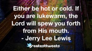 Either be hot or cold. If you are lukewarm, the Lord will spew you forth from His mouth. - Jerry Lee Lewis