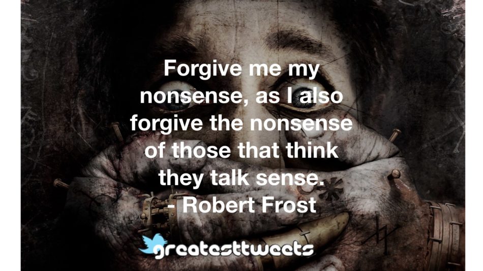 Forgive me my nonsense, as I also forgive the nonsense of those that think they talk sense. - Robert Frost