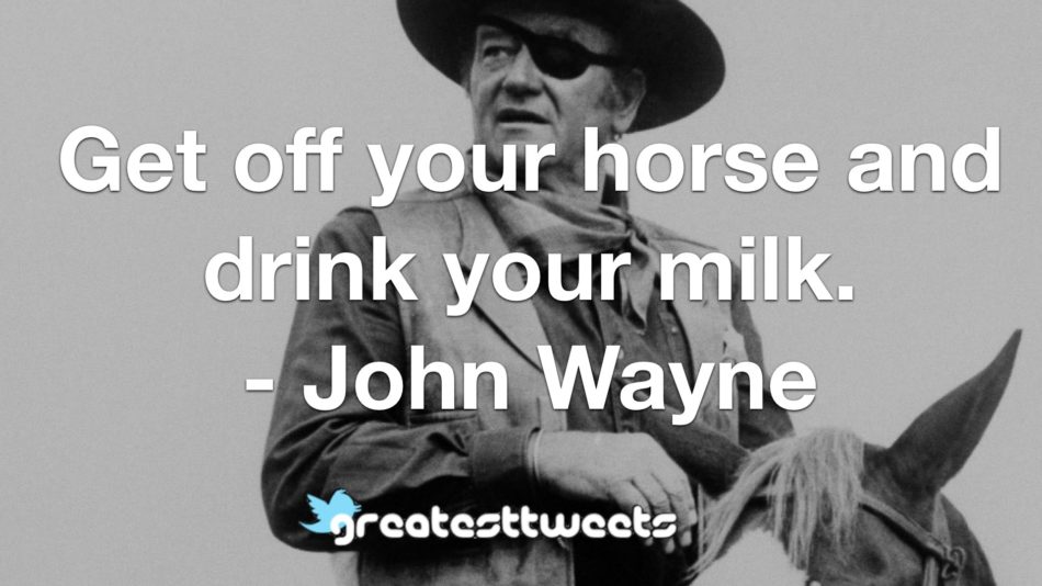 Get off your horse and drink your milk. - John Wayne