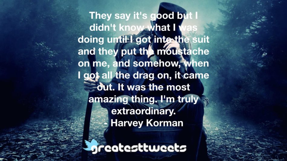They say it's good but I didn't know what I was doing until I got into the suit and they put the moustache on me, and somehow, when I got all the drag on, it came out. It was the most amazing thing. I'm truly extraordinary.- Harvey Korman.001