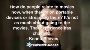 How do people relate to movies now, when they're on portable devices or streaming them? It's not as much about going to the movies. That experience has changed. - Keanu Reeves