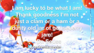I am lucky to be what I am! Thank goodness I'm not just a clam or a ham or a dusty old jar of gooseberry jam! - Dr. Seuss