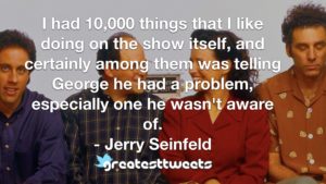 I had 10,000 things that I like doing on the show itself, and certainly among them was telling George he had a problem, especially one he wasn't aware of. - Jerry Seinfeld