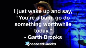 I just wake up and say, "You're a bum, go do something worthwhile today.” - Garth Brooks