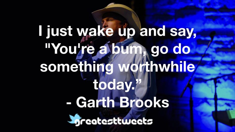 I just wake up and say, "You're a bum, go do something worthwhile today.” - Garth Brooks