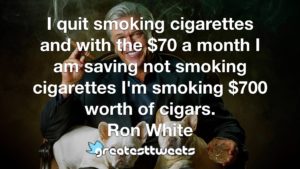 I quit smoking cigarettes and with the $70 a month I am saving not smoking cigarettes I'm smoking $700 worth of cigars. Ron White