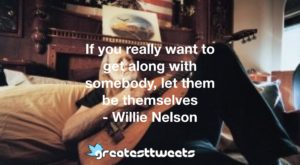 If you really want to get along with somebody, let them be themselves