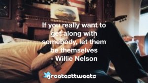 If you really want to get along with somebody, let them be themselves
