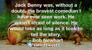 Jack Benny was, without a doubt, the bravest comedian I have ever seen work. He wasn't afraid of silence. He would take as long as it took to tell the story. - Bob Newhart