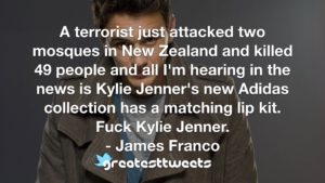 A terrorist just attacked two mosques in New Zealand and killed 49 people and all I'm hearing in the news is Kylie Jenner's new Adidas collection has a matching lip kit. Fuck Kylie Jenner.- James Franco.001