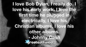 I love Bob Dylan, I really do. I love his early work, I love the first time he plugged in electrically, I love his Christian albums, I love his other albums.- Johnny Cash.001