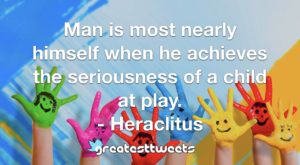 Man is most nearly himself when he achieves the seriousness of a child at play. - Heraclitus