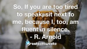 So, If you are too tired to speak, sit next to me, because I, too, am fluent in silence. - R. Arnold