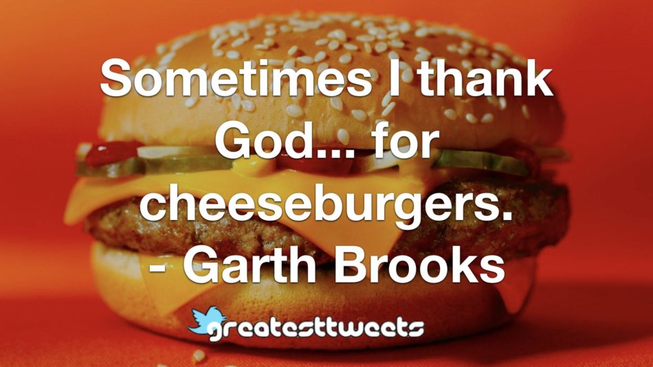 Sometimes I thank God... for cheeseburgers. - Garth Brooks
