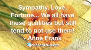 Sympathy, Love, Fortune... We all have these qualities but still tend to not use them! - Anne Frank