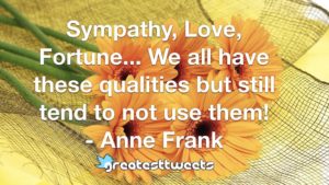 Sympathy, Love, Fortune... We all have these qualities but still tend to not use them! - Anne Frank