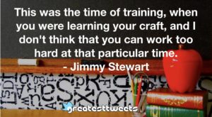 This was the time of training, when you were learning your craft, and I don't think that you can work too hard at that particular time. - Jimmy Stewart