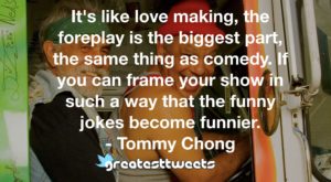 It's like love making, the foreplay is the biggest part, the same thing as comedy. If you can frame your show in such a way that the funny jokes become funnier.- Tommy Chong.001