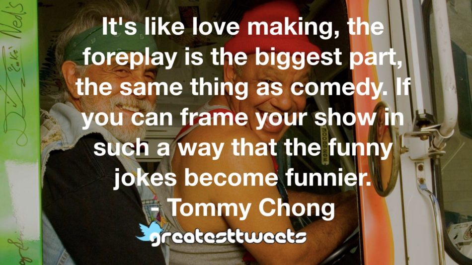 It's like love making, the foreplay is the biggest part, the same thing as comedy. If you can frame your show in such a way that the funny jokes become funnier.- Tommy Chong.001