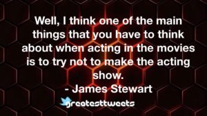Well, I think one of the main things that you have to think about when acting in the movies is to try not to make the acting show. - James Stewart