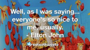 Well, as I was saying... everyone's so nice to me, usually. - Elton John