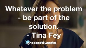 Whatever the problem - be part of the solution. - Tina Fey