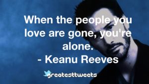 When the people you love are gone, you're alone. - Keanu Reeves
