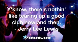 Y'know, there's nothin' like tearing up a good club now and then. - Jerry Lee Lewis