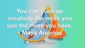 You can't use up creativity the more you use the more you have. - Maya Angelou
