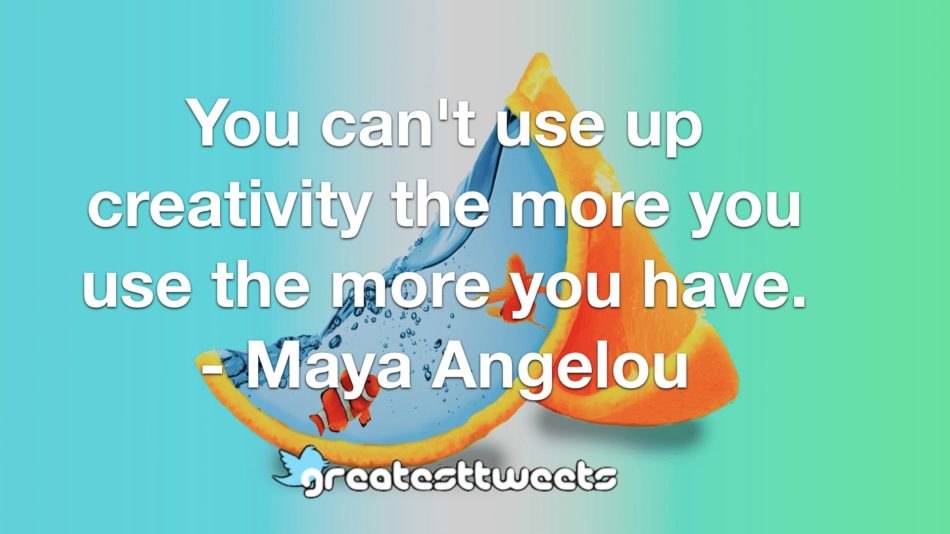 You can't use up creativity the more you use the more you have. - Maya Angelou