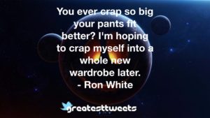You ever crap so big your pants fit better? I'm hoping to crap myself into a whole new wardrobe later. - Ron White