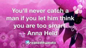 You'll never catch a man if you let him think you are too smart. - Anna Held