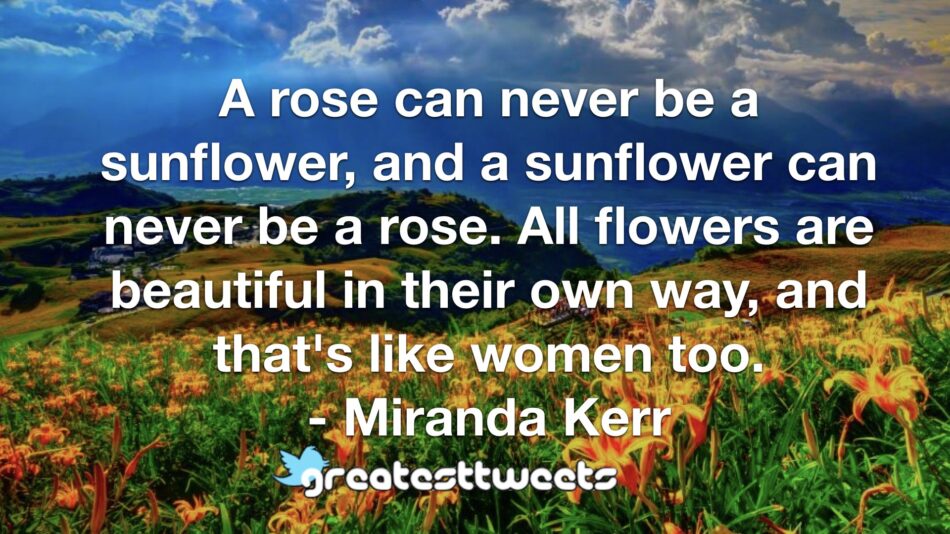 A rose can never be a sunflower, and a sunflower can never be a rose. All flowers are beautiful in their own way, and that's like women too. - Miranda Kerr