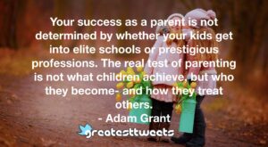 Your success as a parent is not determined by whether your kids get into elite schools or prestigious professions. The real test of parenting is not what children achieve, but who they become- and how they treat others.- Adam Grant.001