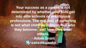 Your success as a parent is not determined by whether your kids get into elite schools or prestigious professions. The real test of parenting is not what children achieve, but who they become- and how they treat others.- Adam Grant.001