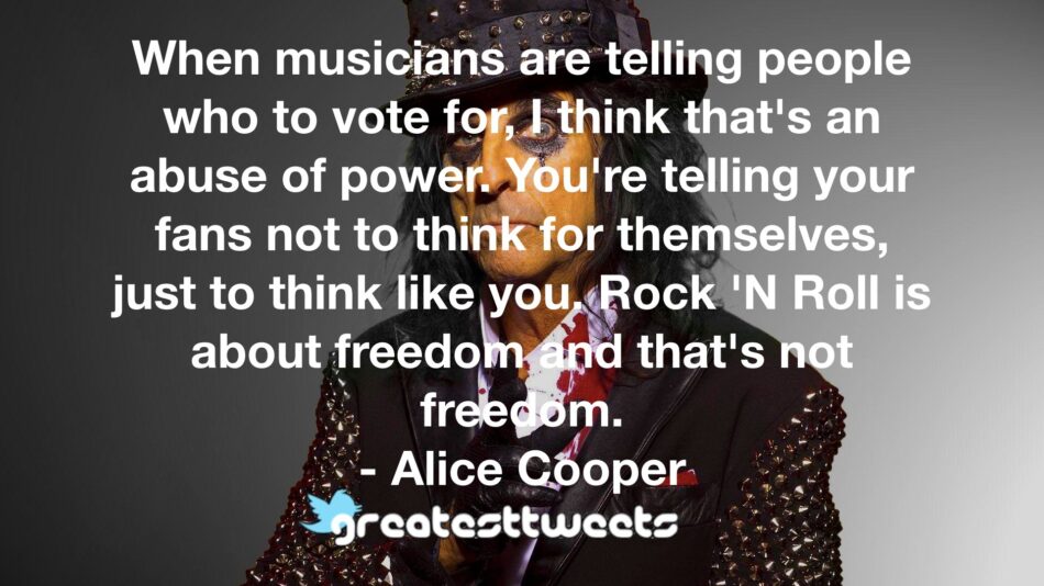 When musicians are telling people who to vote for, I think that's an abuse of power. You're telling your fans not to think for themselves, just to think like you. Rock 'N Roll is about freedom and that's not freedom.- Alice Cooper.001