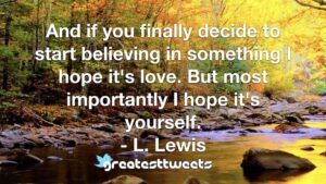 And if you finally decide to start believing in something I hope it's love. But most importantly I hope it's yourself. - L. Lewis