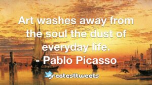 Art washes away from the soul the dust of everyday life. - Pablo Picasso