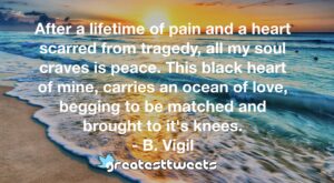 After a lifetime of pain and a heart scarred from tragedy, all my soul craves is peace. This black heart of mine, carries an ocean of love, begging to be matched and brought to it's knees.- B. Vigil.001