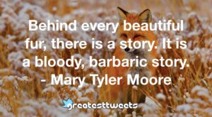 Behind every beautiful fur, there is a story. It is a bloody, barbaric story. - Mary Tyler Moore