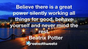 Believe there is a great power silently working all things for good, behave yourself and never mind the rest. - Beatrix Potter