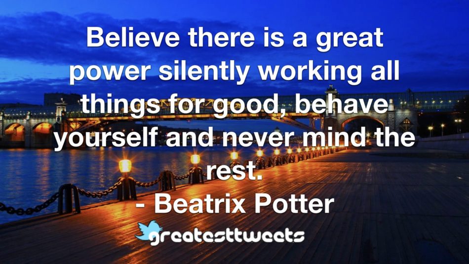 Believe there is a great power silently working all things for good, behave yourself and never mind the rest. - Beatrix Potter