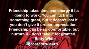 Friendship takes time and energy if its going to work. You can luck into something great, but it doesn't last if you don't give it proper appreciation. Friendship can be so comfortable, but nurture it - don't take it for granted.- Betty White.001