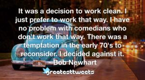 It was a decision to work clean. I just prefer to work that way. I have no problem with comedians who don't work that way. There was a temptation in the early 70's to reconsider. I decided against it.- Bob Newhart.001