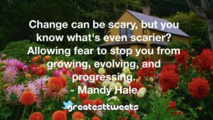 Change can be scary, but you know what's even scarier? Allowing fear to stop you from growing, evolving, and progressing. - Mandy Hale