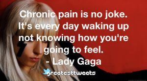 Chronic pain is no joke. It's every day waking up not knowing how you're going to feel. - Lady Gaga