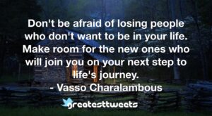 Don't be afraid of losing people who don't want to be in your life. Make room for the new ones who will join you on your next step to life's journey. - Vasso Charalambous