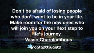 Don't be afraid of losing people who don't want to be in your life. Make room for the new ones who will join you on your next step to life's journey. - Vasso Charalambous