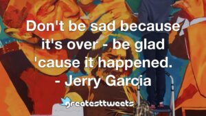 Don't be sad because it's over - be glad 'cause it happened. - Jerry Garcia
